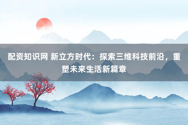 配资知识网 新立方时代：探索三维科技前沿，重塑未来生活新篇章