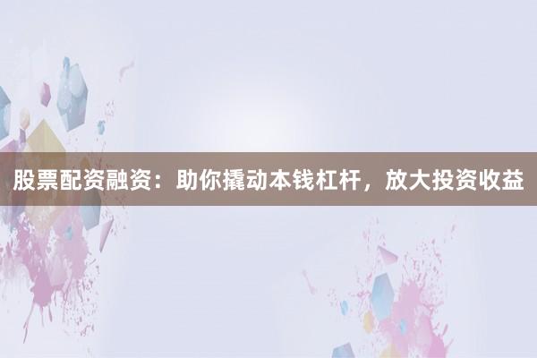 股票配资融资：助你撬动本钱杠杆，放大投资收益