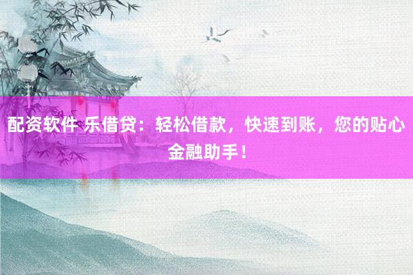 配资软件 乐借贷：轻松借款，快速到账，您的贴心金融助手！