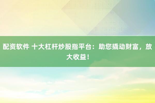 配资软件 十大杠杆炒股指平台：助您撬动财富，放大收益！