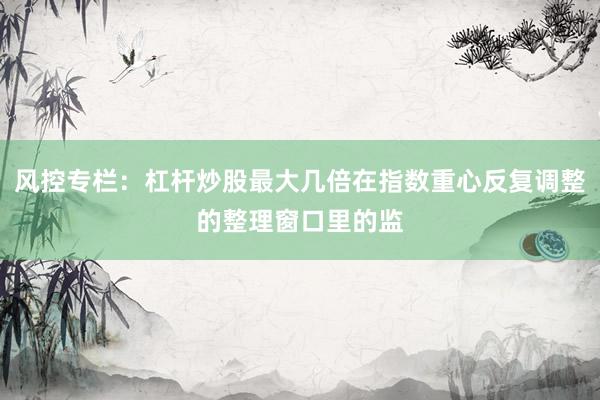 风控专栏：杠杆炒股最大几倍在指数重心反复调整的整理窗口里的监