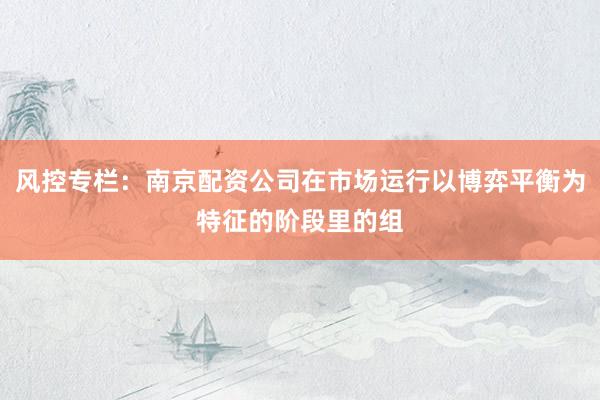 风控专栏：南京配资公司在市场运行以博弈平衡为特征的阶段里的组