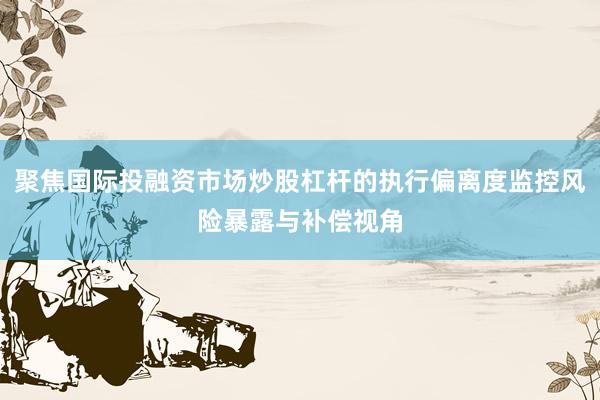 聚焦国际投融资市场炒股杠杆的执行偏离度监控风险暴露与补偿视角