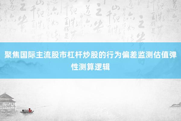 聚焦国际主流股市杠杆炒股的行为偏差监测估值弹性测算逻辑