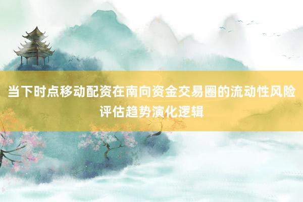 当下时点移动配资在南向资金交易圈的流动性风险评估趋势演化逻辑