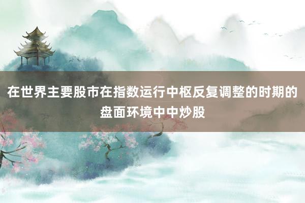 在世界主要股市在指数运行中枢反复调整的时期的盘面环境中中炒股