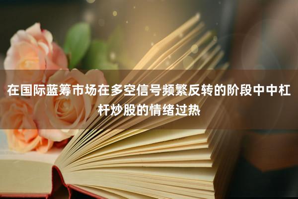在国际蓝筹市场在多空信号频繁反转的阶段中中杠杆炒股的情绪过热
