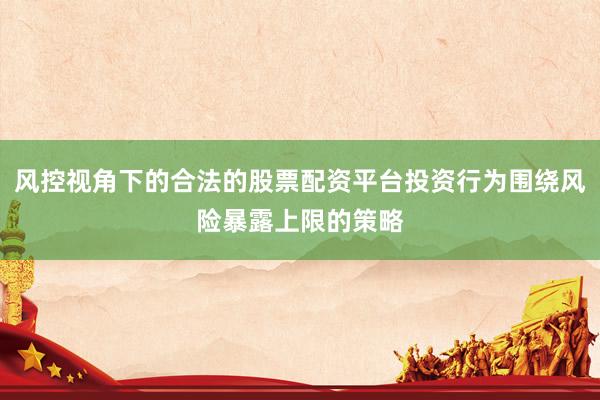 风控视角下的合法的股票配资平台投资行为围绕风险暴露上限的策略