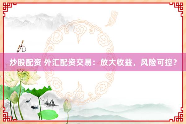 炒股配资 外汇配资交易：放大收益，风险可控？