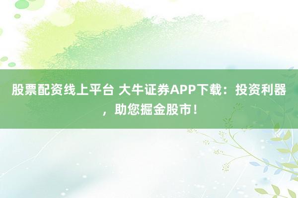 股票配资线上平台 大牛证券APP下载：投资利器，助您掘金股市！