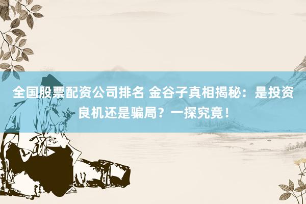 全国股票配资公司排名 金谷子真相揭秘：是投资良机还是骗局？一探究竟！