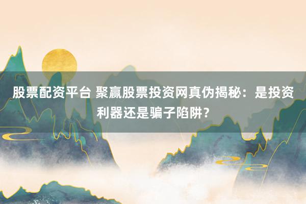 股票配资平台 聚赢股票投资网真伪揭秘：是投资利器还是骗子陷阱？