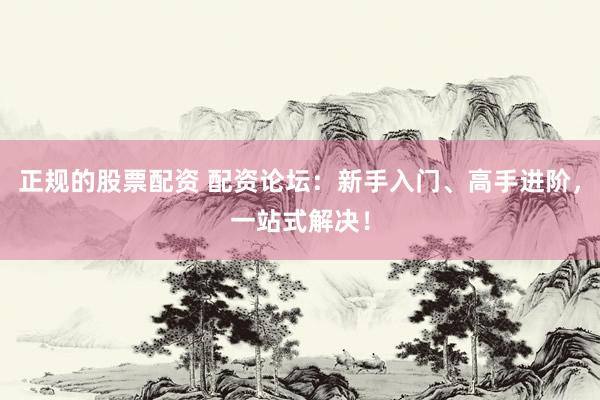 正规的股票配资 配资论坛：新手入门、高手进阶，一站式解决！