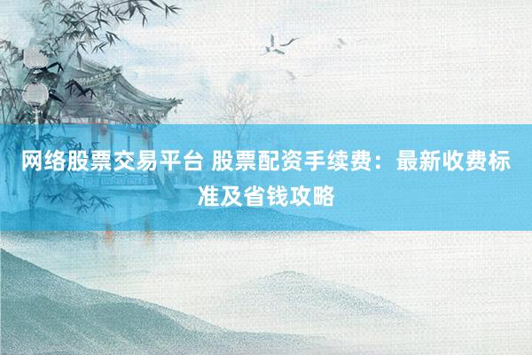 网络股票交易平台 股票配资手续费：最新收费标准及省钱攻略