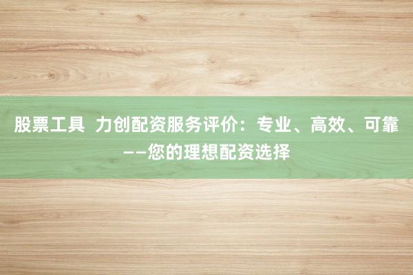 股票工具  力创配资服务评价：专业、高效、可靠——您的理想配资选择