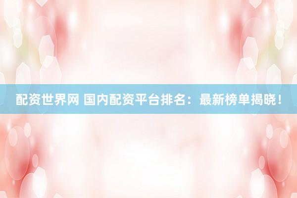 配资世界网 国内配资平台排名：最新榜单揭晓！