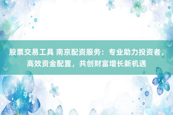 股票交易工具 南京配资服务：专业助力投资者，高效资金配置，共创财富增长新机遇