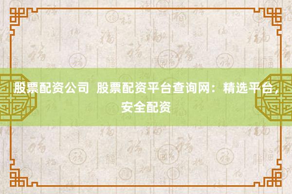 股票配资公司  股票配资平台查询网：精选平台，安全配资