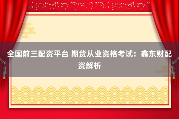 全国前三配资平台 期货从业资格考试：鑫东财配资解析
