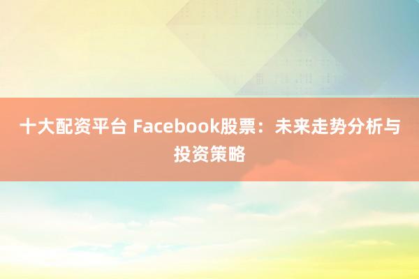 十大配资平台 Facebook股票：未来走势分析与投资策略