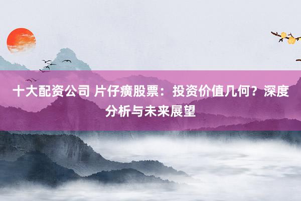 十大配资公司 片仔癀股票：投资价值几何？深度分析与未来展望