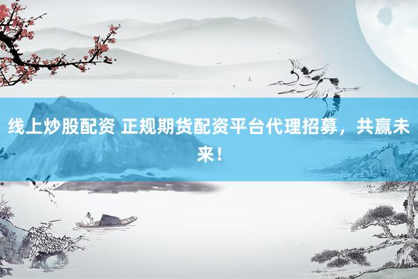 线上炒股配资 正规期货配资平台代理招募，共赢未来！