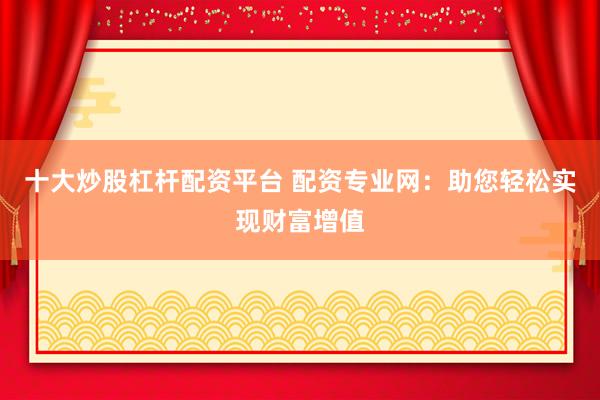 十大炒股杠杆配资平台 配资专业网：助您轻松实现财富增值