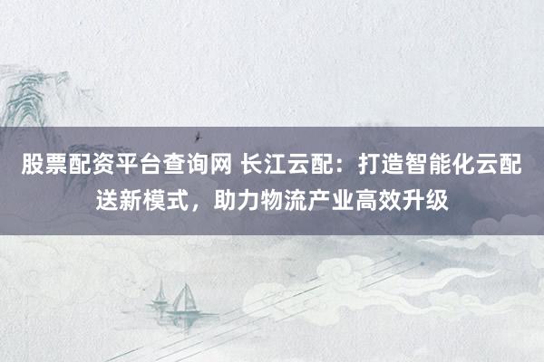 股票配资平台查询网 长江云配：打造智能化云配送新模式，助力物流产业高效升级