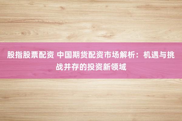 股指股票配资 中国期货配资市场解析：机遇与挑战并存的投资新领域