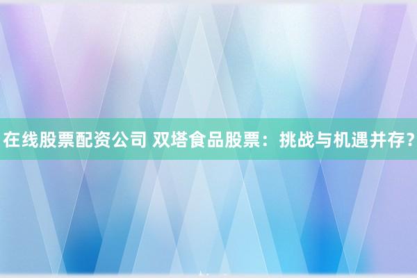 在线股票配资公司 双塔食品股票：挑战与机遇并存？