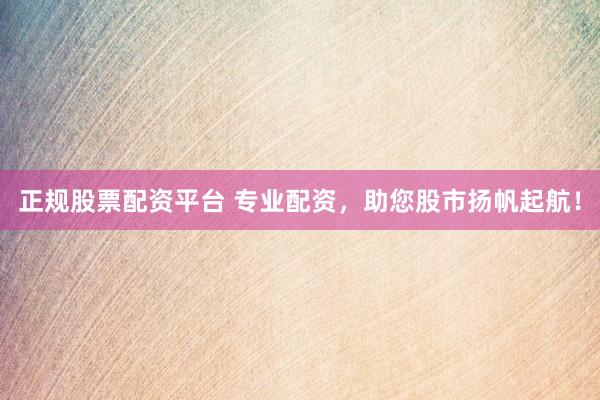 正规股票配资平台 专业配资，助您股市扬帆起航！