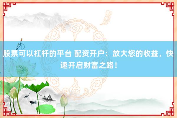 股票可以杠杆的平台 配资开户：放大您的收益，快速开启财富之路！