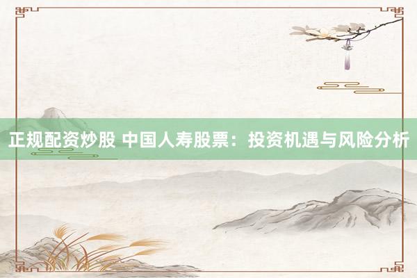 正规配资炒股 中国人寿股票：投资机遇与风险分析