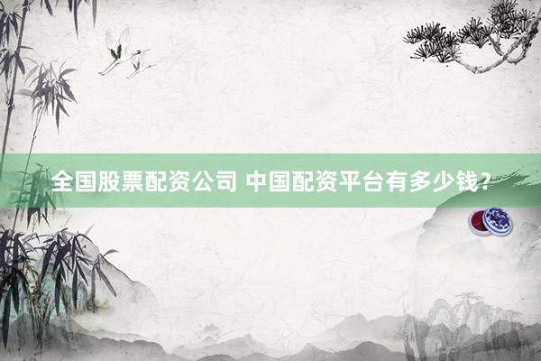 全国股票配资公司 中国配资平台有多少钱？