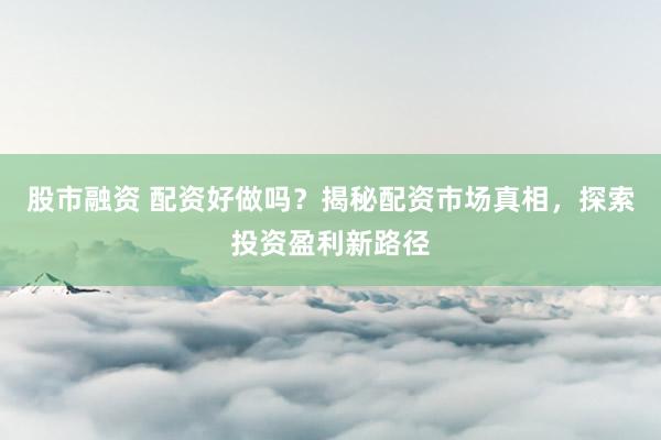 股市融资 配资好做吗？揭秘配资市场真相，探索投资盈利新路径