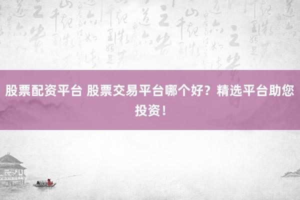 股票配资平台 股票交易平台哪个好？精选平台助您投资！