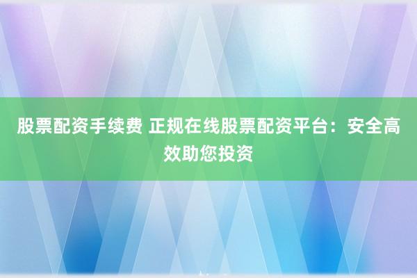 股票配资手续费 正规在线股票配资平台：安全高效助您投资