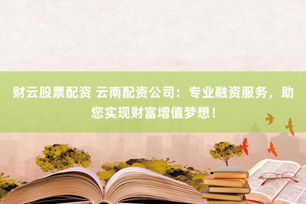 财云股票配资 云南配资公司：专业融资服务，助您实现财富增值梦想！