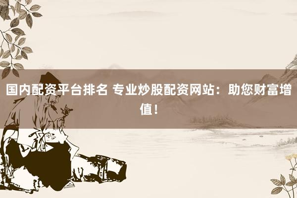国内配资平台排名 专业炒股配资网站：助您财富增值！