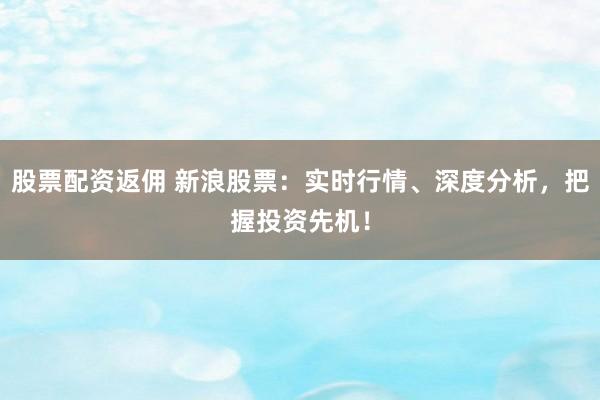股票配资返佣 新浪股票：实时行情、深度分析，把握投资先机！