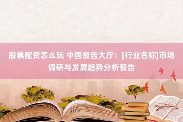 股票配资怎么玩 中国报告大厅：[行业名称]市场调研与发展趋势分析报告