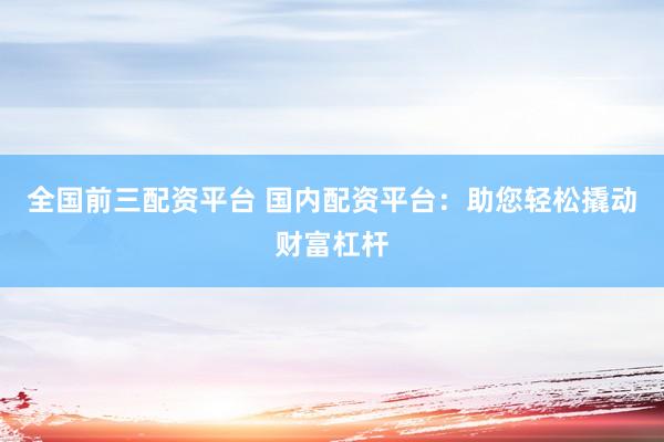 全国前三配资平台 国内配资平台：助您轻松撬动财富杠杆
