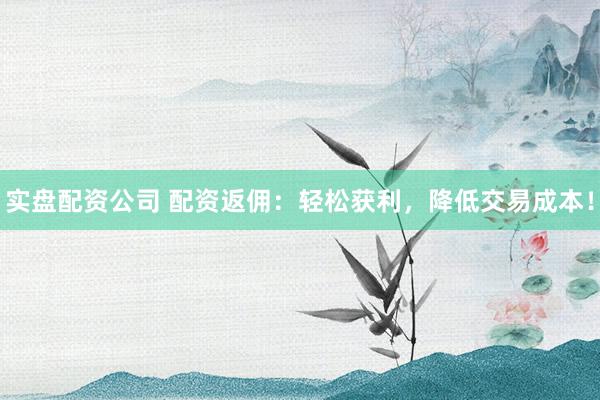 实盘配资公司 配资返佣：轻松获利，降低交易成本！