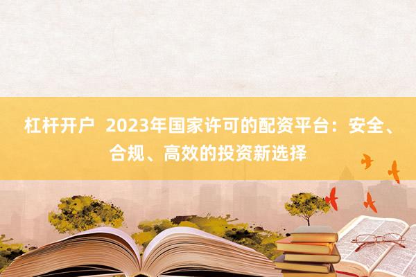 杠杆开户  2023年国家许可的配资平台：安全、合规、高效的投资新选择