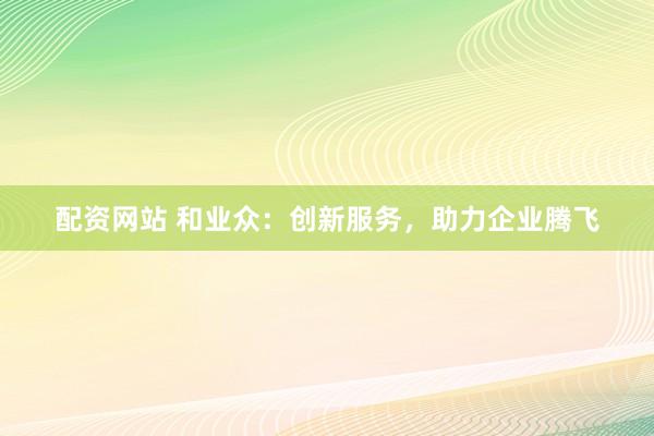 配资网站 和业众：创新服务，助力企业腾飞