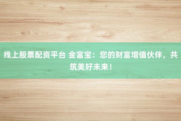 线上股票配资平台 金富宝：您的财富增值伙伴，共筑美好未来！