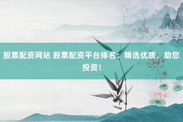 股票配资网站 股票配资平台排名：精选优质，助您投资！