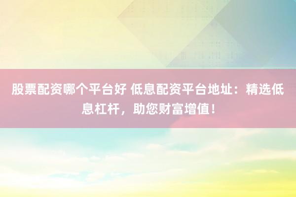 股票配资哪个平台好 低息配资平台地址：精选低息杠杆，助您财富增值！