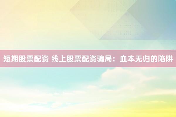 短期股票配资 线上股票配资骗局：血本无归的陷阱