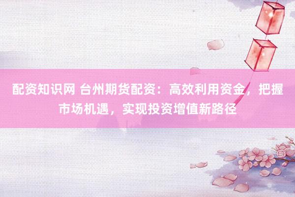 配资知识网 台州期货配资：高效利用资金，把握市场机遇，实现投资增值新路径